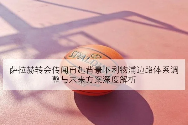 萨拉赫转会传闻再起背景下利物浦边路体系调整与未来方案深度解析