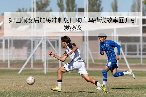 姆巴佩赛后加练冲刺射门助皇马锋线效率回升引发热议